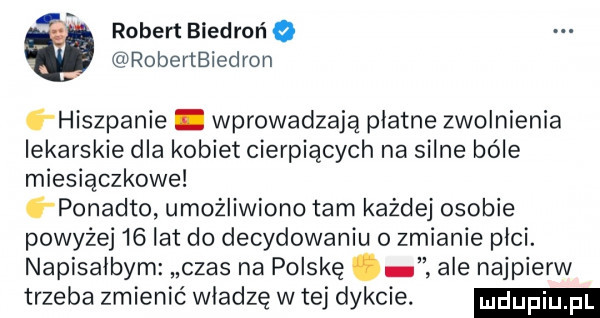 robert błedrońq roberlbiedron g hiszpanie. wprowadzają płatne zwolnienia lekarskie dla kobiet cierpiących na silne bole miesiączkowe ó ponadto umożliwiono tam każdej osobie powyżej    lat do decydowaniu o zmianie płci. napisałbym czas na polskę ale najpierw trzeba zmienić władzę w tej dykcie