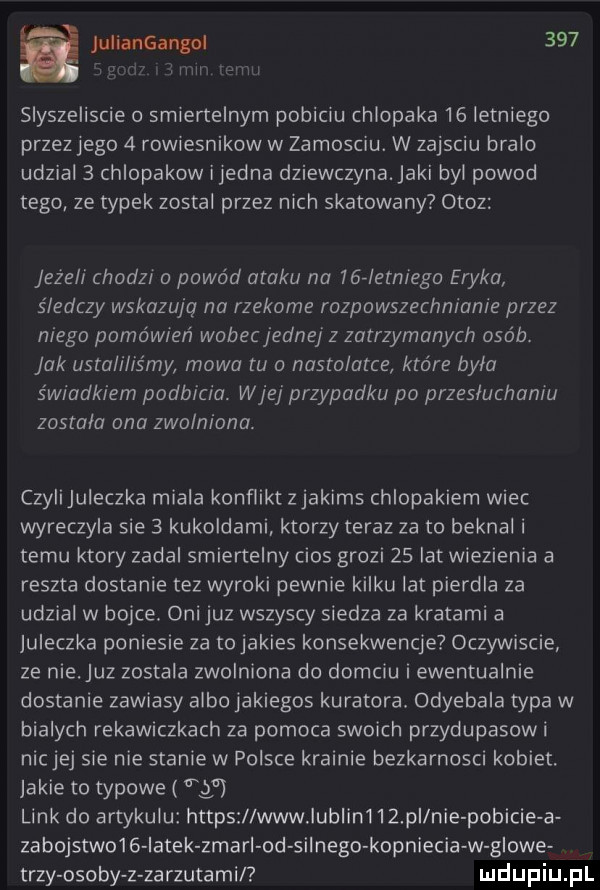 a juliangangoi     iiliiii ﬂ l slyszeliscie o smiertelnym pobiciu chlopaka    letniego przez jego   rowiesnikow w zamosciu. w zajsciu bralo udzial   chlopakow ijedna dziewczyna. jaki byl powod tego ze typek zostal przez nich skatowany otoz jeżeli chodz o powód ataku na    letniega eryka śledczy wskazują na rzekome rozpowszechnianie przez niego pomówień wabecjednej z zatrzymanych osób. jak ustaliliśmy mowa tu a nastolatce które byla świadkiem podbicia. wiej przypadku po przesluchania zostala ona zwolniona. czyiijuieczka miala konflikt zjakims chlopakiem wiec wyreczyla sie   kukoldami ktorzy teraz za to beknal i temu ktory zadal smiertelny cios grozi    lat wiezienia a reszta dostanie tez wyroki pewnie kilku lat pierdla za udzial w bojce. oni juz wszyscy siedza za kratami a jureczka poniesie za tojakies konsekwencje oczywiscie ze nie uz zostala zwolniona do domciu i ewentualnie dostanie zawiasy albo jakiegos kuratora odyebala typa w bialych rekawiczkach za pomoca swoich przydupasowi nacje sie nie stanie w polsce krainie bezkarnosci kobiet. jakie to typowe ff link do artykulu https www lublin    pi nie pobicie a zabojstwo   iatek zmami od silnego kopniecia w glowe trzy osoby z zarzutamil