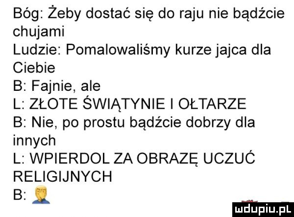 bóg żeby dostać się do raju nie bądźcie chujami ludzie pomalowaliśmy kurze jajca dla ciebie b fajnie ale l złote świątynie i ołtarze b nie po prestu bądźcie dobrzy dla innych l wpierdol za obrazę uczuc religijnych b.   duciu pl