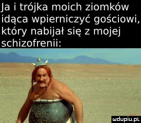 ja i trójka moich ziomków idąca wpierniczyć gościowi który nabijał się z mojej schizofrenii