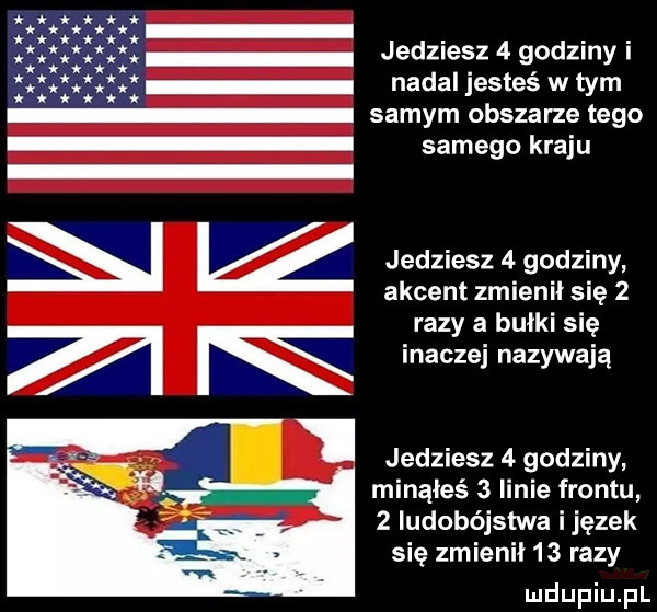 jedziesz   godziny i nadal jesteś w tym samego kraju i i ź jedziesz   godziny akcent zmienił się   razy a bułki się inaczej nazywają minąłeś   linie frontu   ludobójstwa ijęzek się zmienni   razy