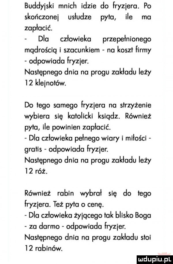 buddyjski mnich idzie do fryzjera. po skończone usludze pyta ile ma zaplacic dla czlowieka przepełnionego mądrością i szacunkiem na koszt firmy odpowiada lryzier. następnego dnia na progu zakladu leży    kleinalów. do tego samego lryziera na strzyżenie wybiera się katolicki ksiądz. również pyta ile powinien zapłacić. dla czlowieka pelnego wiary i miłości gratis odpowiada lryzier. następnego dnia na progu zakladu leży    róż. również rabin wybral się do tego fryzjera. też pyta o cenę. dla człowieka żyjącego tak blisko boga za darmo odpowiada lryzier. następnego dnia na progu zakladu stoi    rabinów. ludu iu. l