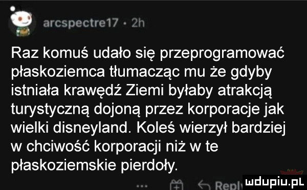 nrxpt cen i raz komuś udało się przeprogramować płaskoziemca tłumacząc mu że gdyby istniała krawędź ziemi byłaby atrakcją turystyczną dojoną przez korporacje jak wielki disneyland. koleś wierzył bardziej w chciwość korporacji niż wie płaskoziemskie pierdoły. tiimdupiupl