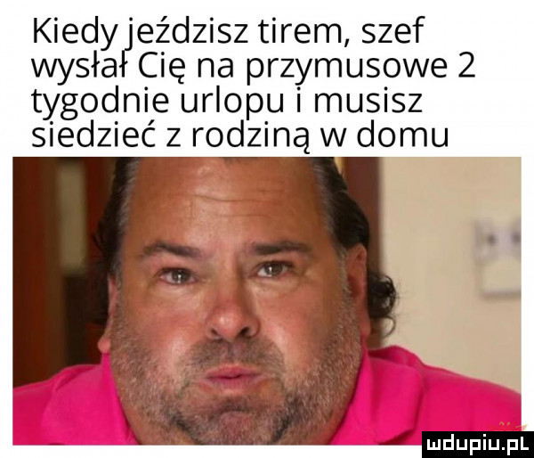 kiedy eździsz tirem szef wisła cię na przymusowe   tygodnie urlopu i musisz siedzieć z rodziną w domu