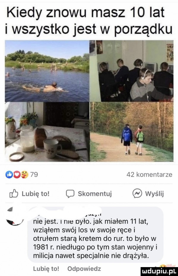 kiedy znowu masz    lat i wszystko jest w porządku       komentarze c lubię to c skomentuj wyślij i   niejest. nie było jak miałem i  lat wziąłem swój los w swoje ręce i otrułem starą kretem do rur. to było w      r. niedługo po tym stan wojenny i milicja nawet specjalnie nie drążyła. lubię to odpowiedz