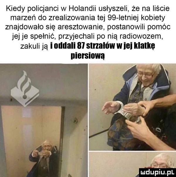 kiedy policjanci w holandii usłyszeli że na liście marzeń do zrealizowania tej    istniej kobiety znajdowało się aresztowanie postanowili pomóc jej je spełnić przyjechali po nią radiowozem zakuli ją iodllali    strzałów w ici klatką niorsiuwa mdupiiupl