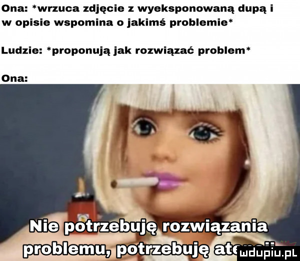 ona wrzuca zdjęcie z wyeksponowana dupą i w opisie wspomina o jakimś problemie ludzie proponują jak rozwiązać problem ona