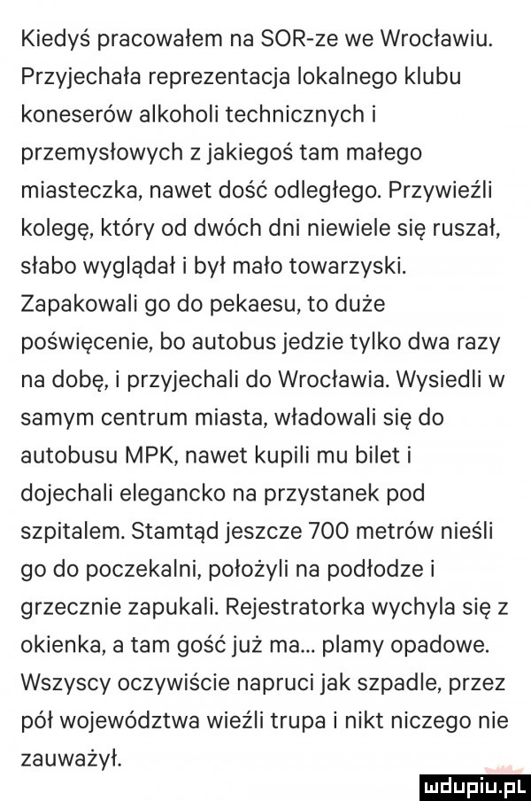 kiedyś pracowalem na sor ze we wroclawiu. przyjechala reprezentacja lokalnego klubu koneserów alkoholi technicznych i przemyslowych z jakiegoś tam malego miasteczka nawet dość odległego. przywieźli kolegę który od dwóch dni niewiele się ruszał slabo wyglądał i był malo towarzyski. zapakowali go do pekaesu to duże poświęcenie bo autobus jedzie tylko dwa razy na dobę i przyjechali do wrocławia. wysiedli w samym centrum miasta wladowali się do autobusu mpk nawet kupili mu bilet i dojechali elegancko na przystanek pod szpitalem. stamtąd jeszcze     metrów nieśli go do poczekalni położyli na podłodze i grzecznie zapukali. rejestratorka wychyla się z okienka a tam gość już ma. plamy opadowe. wszyscy oczywiście napruci jak szpadle przez pól województwa wieźli trupa i nikt niczego nie zauważył. ludu iu. l