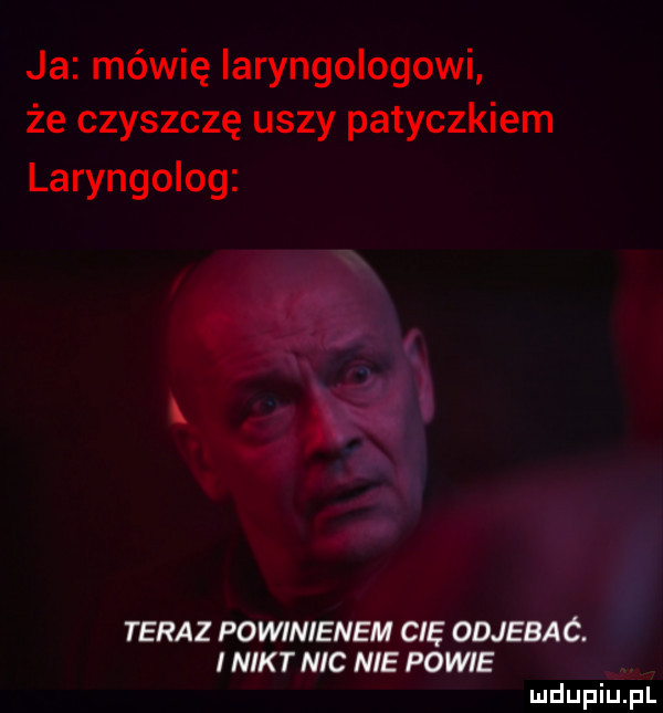 ja mówię iaryngologowi że czyszczę uszy patyczkiem laryngolog teraz powinienem cię odjebać. i nikt nic nie powie