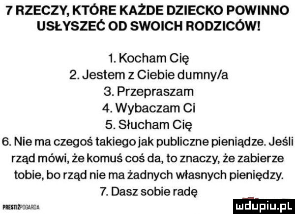 rzeczy ktore każde dziecko powinno usłyszec od swoich rodziców  . kocham cię  . jestem z ciebie dumny a  . przepraszam  . wybaczam ci  . słucham cię  . nie ma czegoś takiegojak publiczne pieniądze. jeśli rząd mówi że komuś coś da to znaczy że zabierze tobie bo rząd nie ma żadnych własnych pieniędzy.  . dasz sobie radę mwmw