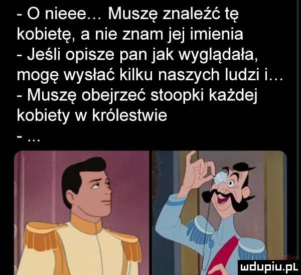 o nieee. muszę znaleźć tę kobietę a nie znam jej imienia jeśli opisze pan jak wyglądała mogę wysłać kilku naszych ludzi i. muszę obejrzeć stoopki każdej kobiety w królestwie
