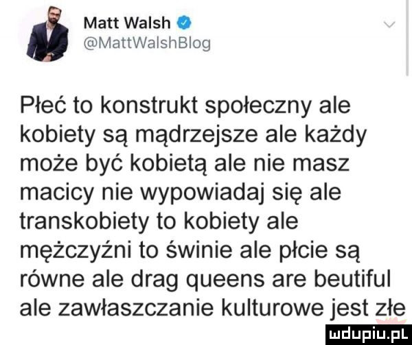 matt walsh. mattwaisnbiog płeć to konstrukt społeczny ale kobiety są mądrzejsze ale każdy może być kobietą ale nie masz macicy nie wypowiadaj się ale transkobiety to kobiety ale mężczyźni to świnie ale płcie są równe ale drag queens are beutiful ale zawłaszczanie kulturowe jest złe ludu iu. l