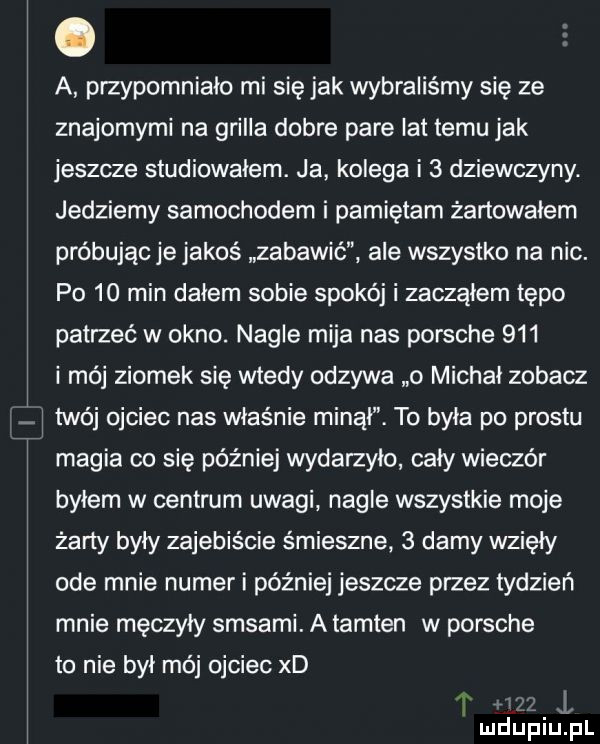 a przypomniało mi się jak wybraliśmy się ze znajomymi na grilla dobre pare lat temu jak jeszcze studiowalem. ja kolega i   dziewczyny. jedziemy samochodem i pamiętam żartowałem próbując je jakoś zabawić ale wszystko na nic. p     min dalem sobie spokój i zaczalem tępo patrzeć w okno. nagle mija nas porsche     i mój ziomek się wtedy odzywa   michał zobacz j twój ojciec nas właśnie minal. to byla po prestu magia co się później wydarzyło cały wieczór bylem w centrum uwagi nagle wszystkie moje żarty byty zajebiście śmieszne   damy wzięły ode mnie numer i później jeszcze przez tydzień mnie męczyły sasami. a tamten w porsche to nie byl mój ojciec xd