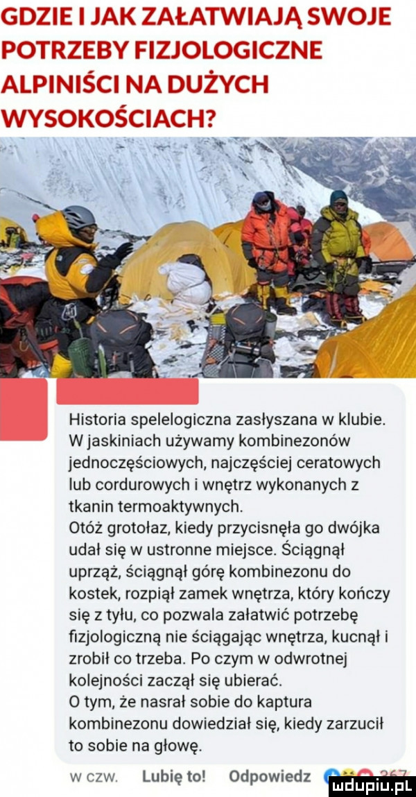 historia spelelogiczna zasłyszana w klubie. wjaskiniach używamy kombinezonów jednoczęściowych najczęściej ceratowych lub cordurowych i wnętrz wykonanych z tkanin termoaktywnych. otóż grotołaz kiedy przycisnęła go dwójka udał się w ustronne miejsce. ściągnął uprząż ściągnął górę kombinezonu do kostek rozpiął zamek wnętrza który kończy się z tyłu co pozwala załatwić potrzebę fizjologiczną nie ściągając wnętrza kucnął i zrobił co trzeba. po czym w odwrotnej kolejności zaczął się ubierać. o tym ze nasrał sobie do kaptura kombinezonu dowiedział się kiedy zarzucił to sobie na głowę. wszw. lunięto odpowiedz qupiupl