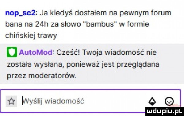 nop se  ja kiedyś dostałem na pewnym forum dana na   h za słowo bambus w formie chińskiej trawy u autokod cześć twoja wiadomość nie została wysłana ponieważ iest przeglądane przez moderatorów.   iwyśiij wiadomość