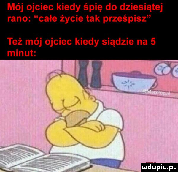 mój ojciec kiedy śpię do dziesiątej rano całe życie tak prześpisz też mój ojciec kiedy siądzie na   minut w