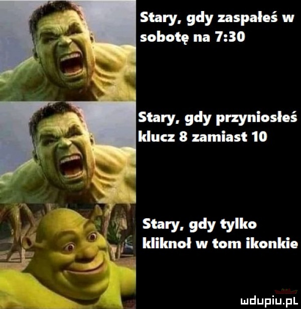 stary gdy zaspałeś w sobotę na      stary gdy przyniosloś klucz   zamiast  o. stary gdy tylko al idiknol w tom ikonkie xr