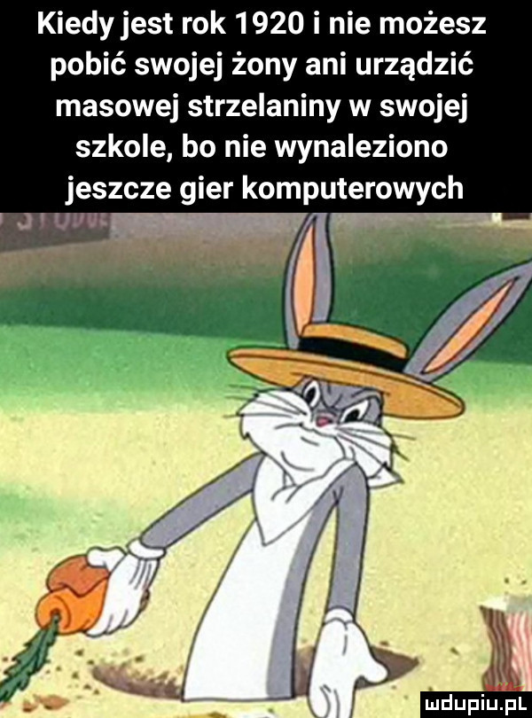 kiedyjest rok      i nie możesz pobić swojej żony ani urządzić masowej strzelaniny w swojej szkole bo nie wynaleziono jeszcze gier komputerowych