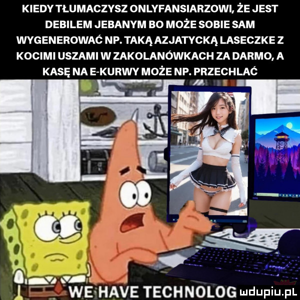 kiedy tłumaczysz onlyfansiarzowi że jest debilem jebanym bo może sobie sam wygenerowaó np. taką azjatycką laseczke z kocimi uszami w zakolanówkach za darmo a kasę na e kurwy może np. przechlaó l we hace technolog mdufiu pl