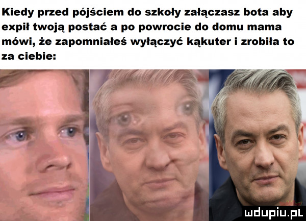 kiedy przed pójściem do szkoły załączasz hita aby expli moją postać a po powrocie do domu mama mówi że zapomniałeś wyłączyć kąkuter i zrobila to za ciebie