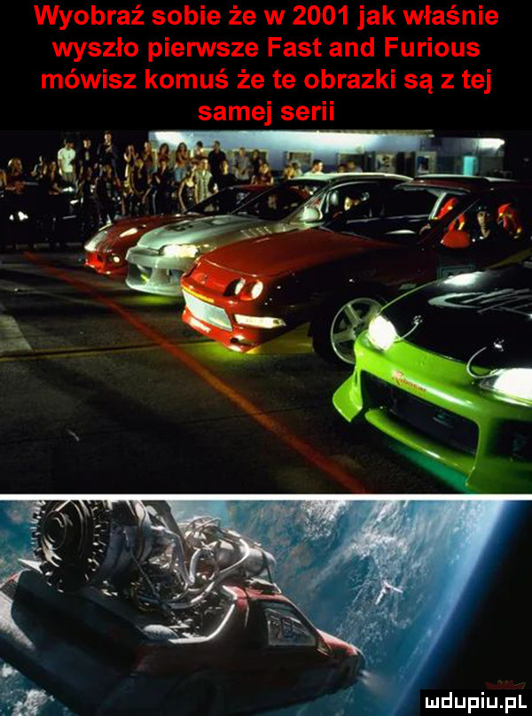 wyobraź sobie że w      jak właśnie wyszło pierwsze fast and furious mówisz komuś że te obrazki są z tej samej serii