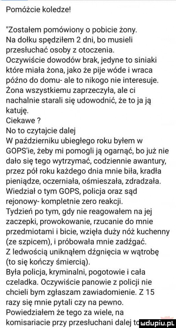 pomóżcie koledze zostałem pomówiony o pobicie żony. na dołku spędziłem   dni bo musieli przesłuchać osoby z otoczenia. oczywiście dowodów brak jedyne to siniaki które miała żona abo że pije wade i wraca późno do domu ale to nikogo nie interesuje. żona wszystkiemu zaprzeczyła ale ci nachalnie starali się udowodnić że to ja ją katuje. ciekawe noto czytajcie dalej w październiku ubiegłego roku byłem w gops ie żeby mi pomogli ją ogarnąć bojuż nie dało się tego wytrzymać codziennie awantury przez pół roku każdego dnia mnie biła kradla pieniądze. oczerniala ośmieszała zdradzała. wiedział obym gops policja oraz sąd rejonowy kompletnie zero reakcji tydzień po tym gdy nie reagowalem na jej zaczepki prowokowanie rzucanie do mnie przedmiotami i bicie wzięła duży nóż kuchenny ze szpicem i próbowała mnie zadźgać. z ledwością uniknąłem dźgnięcia w wątrobę to się kończy śmiercią. była policja kryminalni pogotowie i cala czeladka. oczywiście panowie z policji nie chcieli bym zglaszam zawiadomienie. z    razy się mnie pytali czy na pewno. powiedziałem że tego za wiele na komisariacie przy przesłuchani dalej t