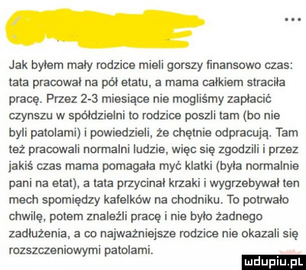 jak bylem maly rodzice mieli gorszy finansowo czas tata pracował na pól etatu a mama calkiem stracila pracę. przez     miesiące nie mogliśmy zaplacic czynszu w spółdzielni to rodzice poszli tam bo nie byli palolami i powiedzieli że chętnie odpracują. tam też pracowali normalni ludzie więc się zgodzili i przez jakiś czas mama pomagała myć klatki była normalnie pani na etat a lata przycinal krzaki i wygrzebywal ten mech spomiędzy kafelków na chodniku. to potrwalo chwilę potem znaleźli prace i nie bylo żadnego zadłużenia a co najwazniejsze rodzice nie okazali się rozszczeniowymi patolami