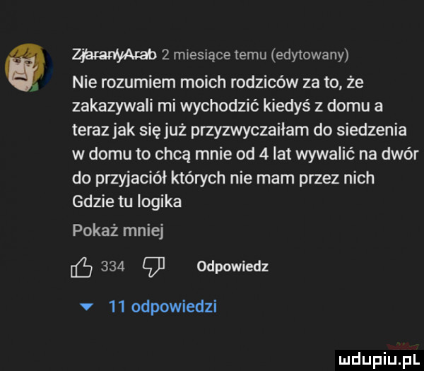 w   miesiące temu edytowany nie rozumiem moich rodziców za to. że zakazywali mi wychodzić kiedyś z domu a teraz jak się już przyzwyczaiłam do siedzenia w domu to chcą mnie od   lat wywalić na dwór do przyjaciół których nie mam przez nich gdzie tu logika pokaż mniej     g odpowiedz v    odpowiedzi
