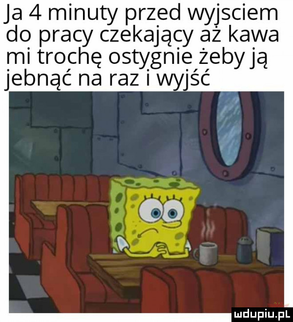 ja   minuty przed wyjsciem do pracy czekający aż kawa mi trochę ostygnie żebyją jebnąć na raz wyjść