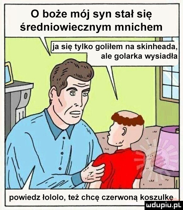 o boże mój syn stał się średniowiecznym mnichem ja się tylko goliłem na skinheada ale golarka wysiadła powiedz łololo też chcę czerwoną koszulk