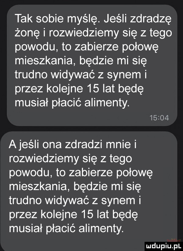 tak sobie myślę. jeśli zdradzę żonę i rozwiedziemy się z tego powodu to zabierze połowę mieszkania będzie mi się trudno widywać z synem i przez kolejne    lat będę musiał płacić alimenty.       ajeśli ona zdradzi mnie i rozwiedziemy się złego powodu to zabierze połowę mieszkania będzie mi się trudno widywać z synem i przez kolejne    lat będę musiał płacić alimenty