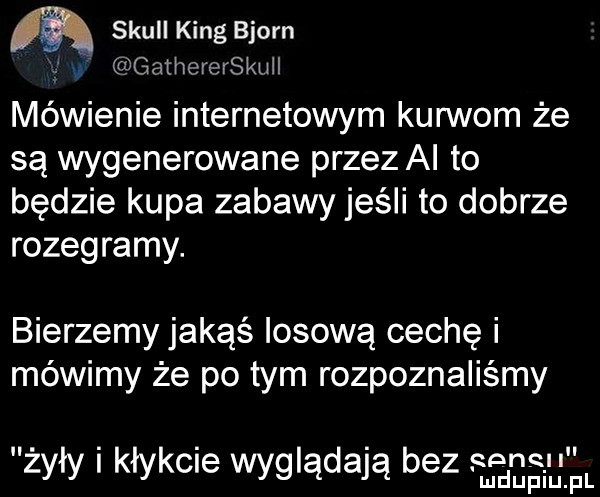 skull king bjorn gathererskuii mówienie internetowym kurwom że są wygenerowane przez al to będzie kupa zabawy jeśli to dobrze rozegramy. bierzemy jakąś losową cechę i mówimy że po tym rozpoznaliśmy żyły i kłykcie wyglądają bez serw i