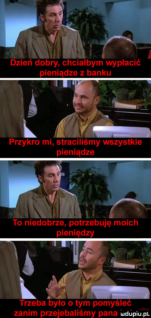 i. i dzień dobry chciałbym wypłacić pieniądze z banku przykro mi straciliśmy wszystkie pieniądze to niedobrze potrzebuję moich pieniędzy trzepali yło   tym pomyśleć zanim przejebaliśmy pana huﬁpiupl