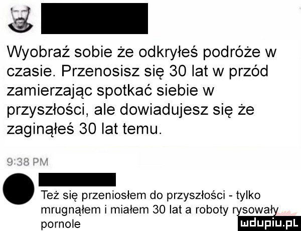 lai wyobraź sobie że odkryłeś podróże w czasie. przenosisz się    lat w przód zamierzając spotkać siebie w przyszłości ale dowiadujesz się że zaginąłeś    lat temu. też się przeniosłem do przyszłości tylko mrugnąłem i miałem    lat a roboty r sowa pornole