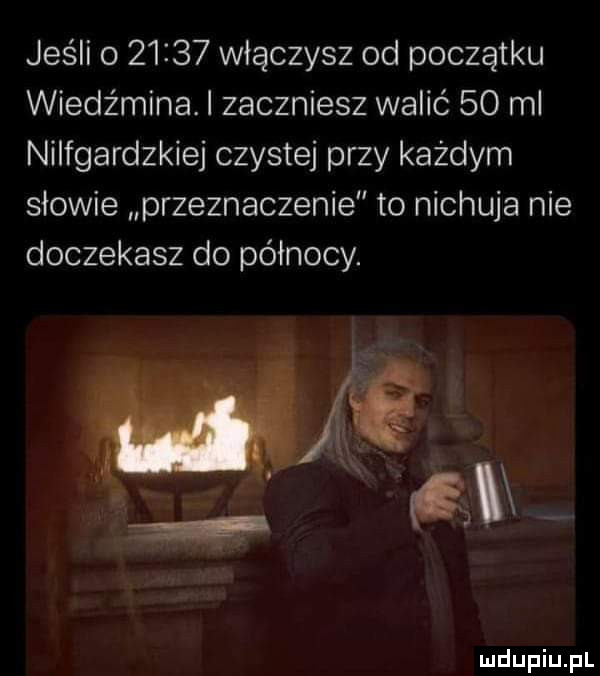 jeśli o       włączysz od początku wiedźmina. i zaczniesz walić    ml nilfgardzkiej czystej przy każdym słowie przeznaczenie to nichuja nie doczekasz do północy