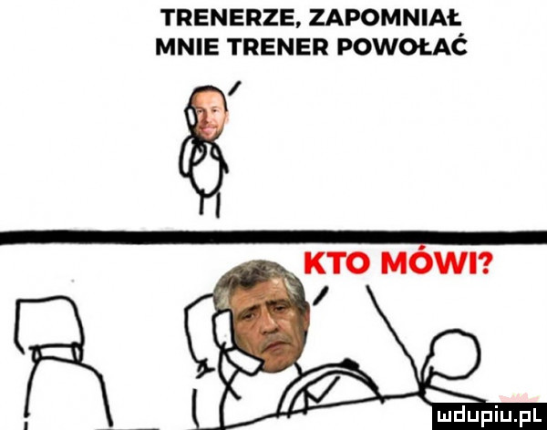 trenerze. zapomniał mnie trener powołać x kto mowi