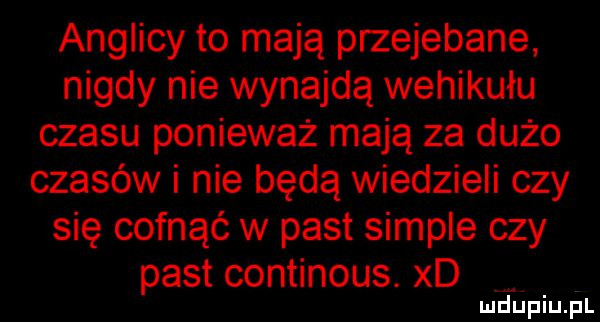 anglicy to mają przejebane nigdy nie wynajdą wehikułu czasu ponieważ mają za dużo czasów i nie będą wiedzieli czy się cofnąć w past sample czy past continous. xd a