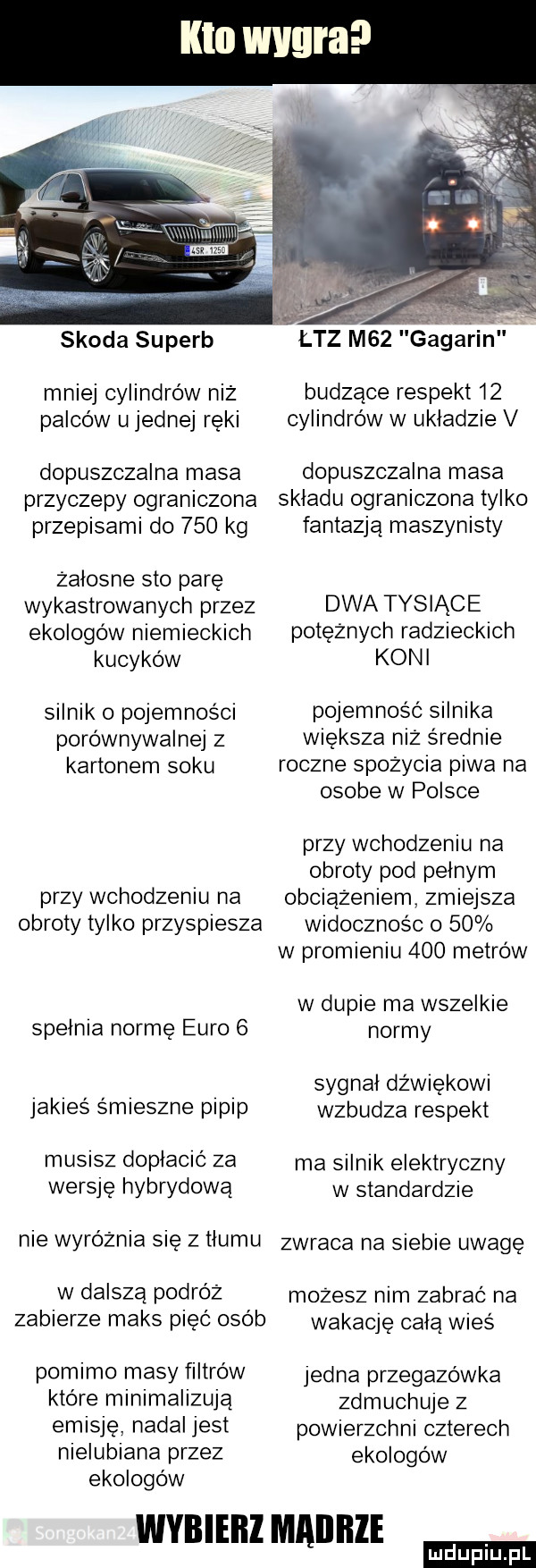 kto wygra skoda superb łaz m   gagarin mniej cylindrów niż budzące respekt    palców u jednej ręki cylindrów w układzie v dopuszczalna masa dopuszczalna masa przyczepy ograniczona skladu ograniczona tylko przepisami do     kg fantazja maszynisty zalosne sto parę wykastrowanych przez dwa tysiące ekologów niemieckich potężnych radzieckich kucyków koni silnik o pojemności pojemność silnika porównywalnej z większa niż s rodnie kartonem soku roczne spożycia piwa na osobe w polsce przy wchodzeniu na obroty pod pelnym przy wchodzeniu na obciążeniem zmiejsza obroty tylko przyspiesza widocznos c o    w promieniu     metrów w dupie ma wszelkie spelnia normę euro   normy sygnal dźwiękowi jakies smieszne pipip wzbudza respekt musisz doplació za ma silnik elektryczny wersję hybrydową w standardz e nie wyróżnia się z hemu zwraca na siebie uwage w dalszą podróż możesz nim zabrać na zabierze maks pięć osób wakaqę celą wieś pomimo masy filtrów jedna przegazówka które minimalizują deuchuje z emisję nadal jest pow erzchn czterech nielubiana przez ekologów ekologów wybieiii mailllle