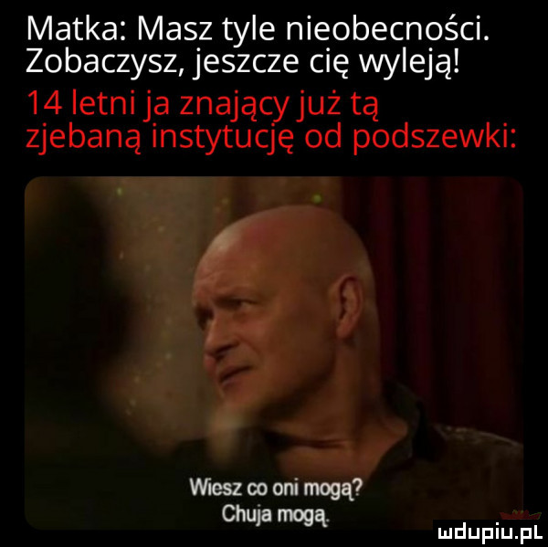matka masz tyle nieobecności. zobaczysz jeszcze cię wyleją    letni ja znają już tą zjebaną instytuccjź od podszewki mmopon mą mdupitpl