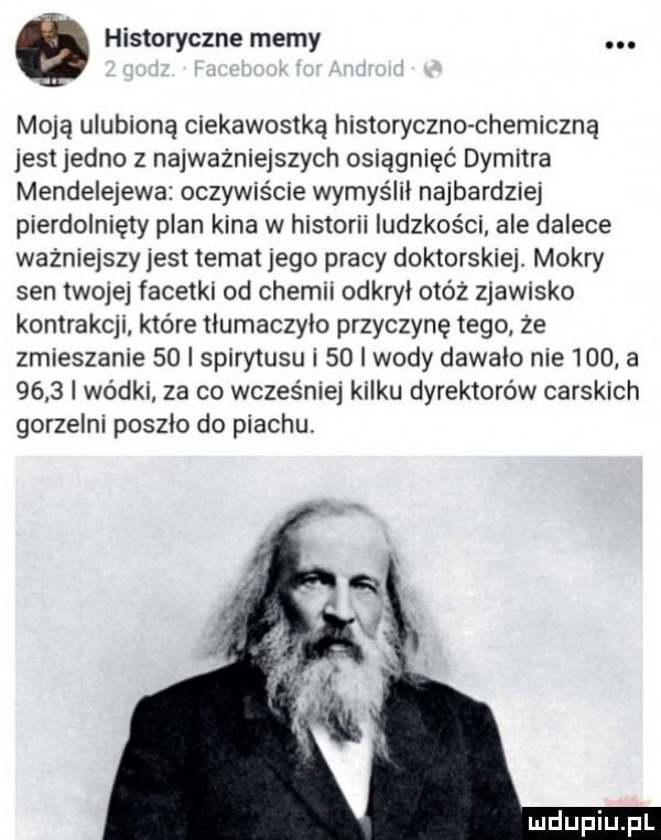 q historyczne memy. moją ulubioną ciekawostką historyczko chemiczną jest jedno z najważniejszych osiągnięć dymitra mendelejewa oczywiście wymyślił najbardziej pierdolnięty plan kina w historii ludzkości ale dalece ważniejszyjest temat jego pracy doktorskiej. mokry sen twojej facetki od chemii odkrył otóż zjawisko kontrakcji które tiumaczyio przyczynę tego że zmieszanie    i spirytusu i    i wody dawalo nie     a      wódki za co wcześniej kilku dyrektorów carskich gorzelni poszło do piachu
