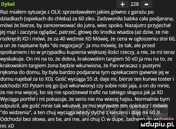 dybel     raz mialem sytuacje z dix sprzedawalemjakies gówno zbarażu po dziadkach opiekach do chleba za    zimo. zadzwoniła babka tala podjarana ówi ze bierze by zarezerwować do jutra wiec spoko. nazajutrz przyjechał mhz i zaczyna oglądać patrzec glowe do środka wsadza az dziw ze nie rozkręcił xd i mówi że za    weźmie xd mówię że cena w ogloszeniu stoi    a on że napisane bylo do negocjacji. ja mu mewie że tak ale przed spotkaniem i to w przypadku kupienia większej ilości rzeczy a nie. że mi teraz wyskakuje. on mi na m że dobra krakowskim largiem su xd ja mu na to ze krakowskim targiem zona będzie wkmwiona ze pan wracasz z pustymi rękoma do domu by byla bardzo podjarana tym opiekaczem lpewniej ej w domu najebal za to xd. gość wyciąga    zl daje mi bierze ten kurwa toster i odchodzi xd pytam się g  już wkurwiony czy sobie robi jaja. a on do mnie ze nie ma więcej bo się nie spadziewai trafić na takiego skapca jak ja xo wyciąga portfel i mi pokazuje ze serio nie ma wiecej hajsu normalnie bym odpuścil ale gość mnie tak wkunrvil ze mu wyrywam ten opiekacz i mewie do widzenia a ten chuj wyciąga wtedy dyche z kieszeni i daje mi    zl. odchodzi bez slowa. ani be. anime ani chuj ci w dupe żadne dn widzenia nich mduplu pl