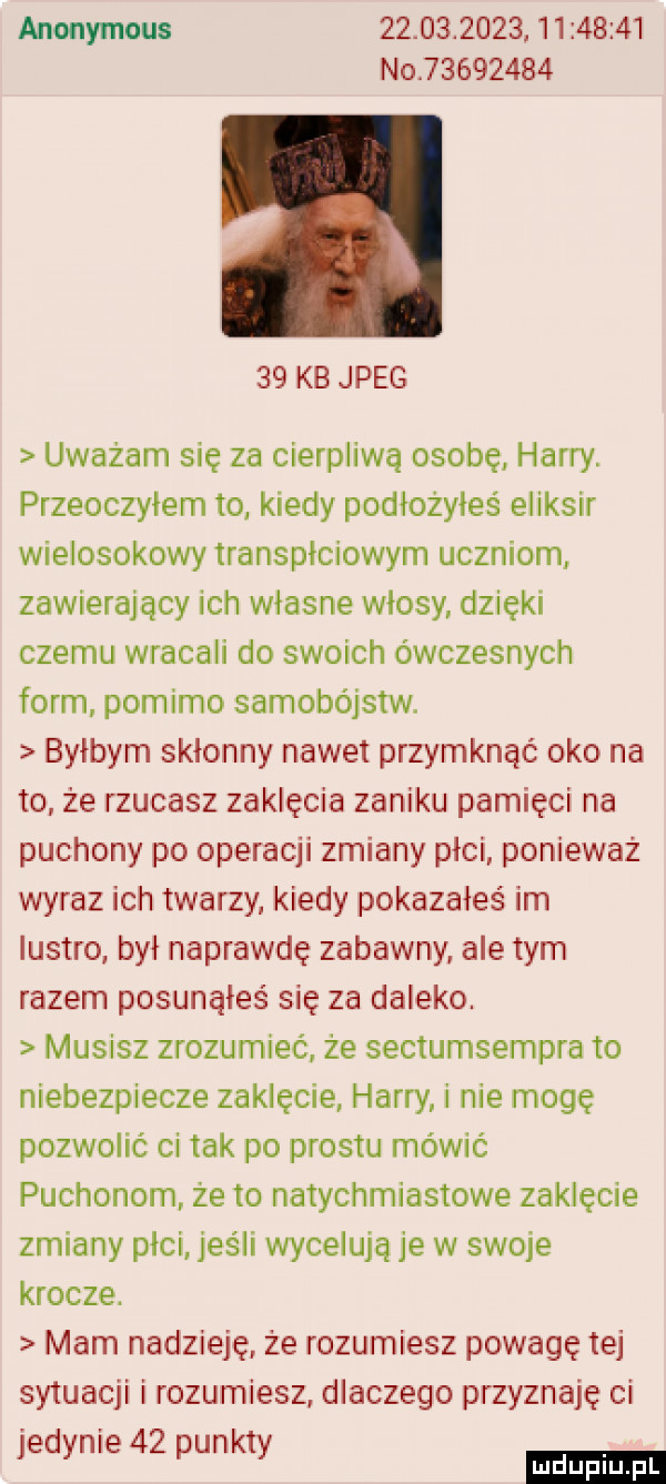 anonymous                     no          x    kb jpeg uważam się za cierpliwa osobę harry. przeoczyłem to kiedy podiożyies eliksir wielosokowy transpłciowym uczniom zawierający ich własne włosy dzięki czemu wracali do swoich ówczesnych form pomimo samobójstw. byłbym skłonny nawet przymknąć oko na to ze rzucasz zaklęcia zaniku pamięci na puchowy po operacji zmiany płci ponieważ wyraz ich twarzy kiedy pokazałeś im lustro był naprawdę zabawny ale tym razem posunąłeś się za daleko. musisz zrozumieć że sectumsempra to niebezpiecze zaklęcie harry i nie mogę pozwolić ci tak po prestu mówić puchonom że to natychmiastowe zaklęcie zmiany płci jeśli wycelują je w swoje krocze. mam nadzieję że rozumiesz powagę tej sytuacji i rozumiesz dlaczego przyznaję ci jedynie    punkty