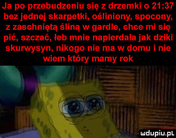 ja po przebudzeniu się z drzemki o       bez jednej skarpetki. ośliniony spocony z zaschniętą śliną w gardle chce mi się pić szczać łeb mnie napierdala jak dziki skurwysyn nikogo nie ma w domu i nie wiem który mamy rok