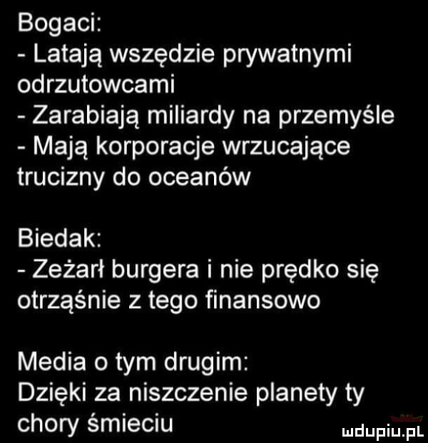 bogaci latają wszędzie prywatnymi odrzutowcami zarabiają miliardy na przemyśle mają korporacje wrzucające trucizny do oceanów biedak zeżarł burgera i nie prędko się otrząśnie złego finansowo media obym drugim dzięki za niszczenie planety ty chory śmieciu dufqul