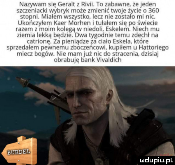 nazywam sue geralt z rlvn to zabawne. ze jeden szczemackl wybryk moze zmrenrć twoje zyoe o     stopnl mialem wszystko lecz me zostalo rw nic. ukończyłem kier morten i tułałem ma po śwrecre razem z malm ko eda w medoll eskerem niech mu zremra lekką bedzie. dwa rygodme temu zdechł na alrlonę za premadze z an eskera które sprzedalem pewnemu zboczeńcowr kupiłem u hurtowego miecz bogów nie mam juz mc do strdcema dzrsrar ohrabtuę bank viva dlth burdel