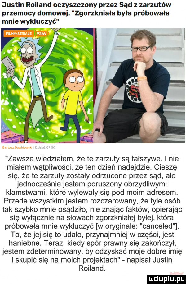 justin rolland oczyszczony przez sąd z zarzutów przemocy domowej. zgorzkniala byla próbowała mnie wykluczyć f zawsze wiedzialem że te zarzuty są fałszywe. i nie miałem wątpliwości że ten dzień nadejdzie. cieszę się że te zarzuty zostaly odrzucone przez sąd ale jednocześnie jestem poruszony obrzydliwymi klamstwami które wyiewaly się pod moim adresem. przede wszystkim jestem rozczarowany że tyle osób tak szybko mnie osądziło nie znając faktów opierając się wylacznie na slowach zgorzknialej bylej która próbowała mnie wykluczyć w oryginale canceled. to że jej się to udało przynajmniej w części jest haniebne teraz kiedy spór prawny się zakończył jestem zdeterminowany by odzyskać moje dobre imię i skupić się na moich projektach napisał justin rolland