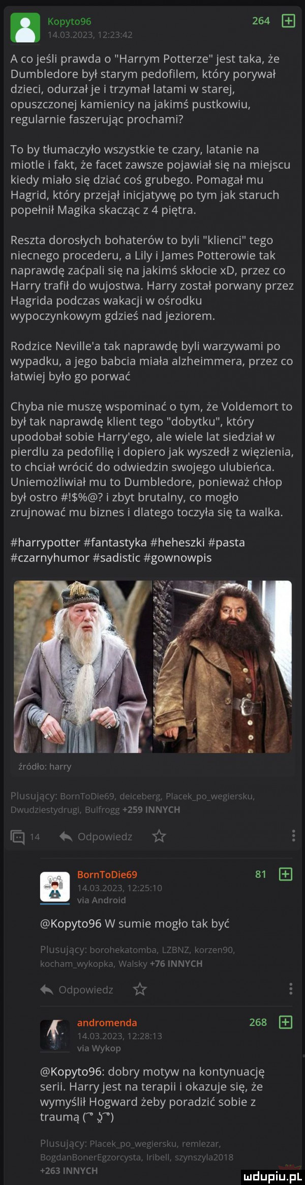 kopytowe    . abakankami a co jeśli prawda o harrym potterze jest taka że dumbledore był starym pedofilem który porywał dzieci odurzałje i trzymał latami w starej opuszczonej kamienicy na jakimś pustkowiu regularnie faszerując prochami to by tłumaczyło wszystkie te czary latanie na miotle i fakt że facet zawsze pojawiał się na miejscu kiedy miało się dziać cos grubego. pomagał mu hagrid który przejął inicjatywę po tym jak staruch popełnił magika skacząc z   piętra reszta dorosłych bohaterów to byli klienci tego niecnego procederu a lily ijames potterowie tak naprawdę zaćpali się na jakimś sklocie xd przez co harry trafił do wujostwa. harry został porwany przez hagrida podczas wakacji w ośrodku wypoczynkowym gdzieś nad jeziorem. rodzice neville a tak naprawdę byli warzywami po wypadku alego babcia miała alzheimmera przez co latwiej było go porwać chyba nie muszę wspominać obym że voldemort to był tak naprawdę klient tego dobytku który upodobał sobie harry ego ale wiele lat siedział w pierdlu za pedofilię i dopiero jak wyszedł z więzienia to chcial wrócić do odwiedzin swojego ulubieńca. uniemożliwiał mu to dumbledore ponieważ chłop był ostro i zbyt brutalny co mogło zrujnowac mu biznes i dlatego toczyła się ta walka. harrypotter fantastyka heheszki pasta czarnyhumor sadistic gownowpis źródło harry i. l    innych ej. k żx l s l i e b borntodiegb    mm migm kopyt    w sumie moglo tak być lu. abakankami. ll r a r  lanych air e andromenda     w mp kopyto   dobry motyw na kontynuację serii. harryjest na terapii i okazuje się że wymyślił hogward żeby poradzić sobie z trauma lr. abakankami.     innych. mduplu pl