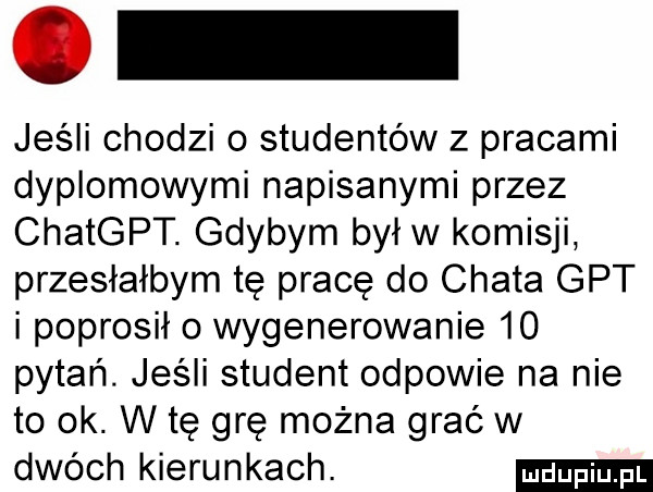 jeśli chodzi o studentów z pracami dyplomowymi napisanymi przez chatgpt. gdybym był w komisji przesłałbym tę pracę do chata gat i poprosiło wygenerowanie    pytań. jeśli student odpowie na nie to ok. w tę grę można grać w dwóch kierunkach