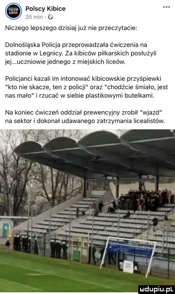 polscy kibice    mm niczego lepszego dzis nie przeczytacie dolnośląska policja przeprowadzała ćwiczenia na stadionie w legnicy. za kibiców pilkarskich posłużyli jej uczniowie jednego z miejskich liceów. policjanci kazali im intonować kibicowskie przyśpiewki kto nie skacze ten z policji oraz chodz cie s mialo jest nas malo i rzucać w siebie plastikowymi butelkami. na koniec ćwiczeń oddzial prewencyjny zrobil wjazd na sektor i dokonał udawanego zatrzymania licealistów