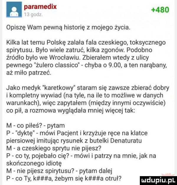 bleed     opiszę wam pewną historię z mojego życia. kilka lat temu polskę zalala fala czeskiego toksycznego spirytusu było wiele zatruć. kilka zgonów. podobno źródło bylo we wroclawiu. zbieralem wtedy z ulicy pewnego żulero classico chyba o      a ten narąbany. aż miło patrzeć. jako medyk karetkowy staram się zawsze zbierać dobry i kompletny wywiad na tyle na ile to możliwe w danych warunkach więc zapytalem między innymi oczywiście co pil a rozmowa wyglądała mniej więcej tak m co piłeś pytam p dyktę mówi pacjent i krzyżuje ręce na klatce piersiowej imitując rysunek   butelki denaturatu m a czeskiego sprytu nie pijesz p co ty. pojebało cię mówi i patrzy na mnie jak na skończonego idiotę m nie pijesz spirytusu pytam dalej p co ty k a zebym się k a otrul